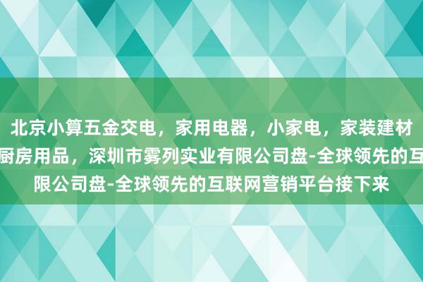 北京小算五金交电，家用电器，小家电，家装建材，厨具，照相器材，厨房用品，深圳市雾列实业有限公司盘-全球领先的互联网营销平台接下来